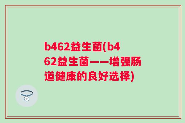 b462益生菌(b462益生菌——增强肠道健康的良好选择) b462益生菌(b462益生菌——增强肠道健康的良好选择)