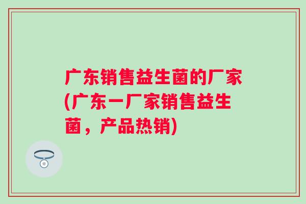 广东销售益生菌的厂家(广东一厂家销售益生菌,产品热销) 广东销售益生菌的厂家(广东一厂家销售益生菌,产品热销)