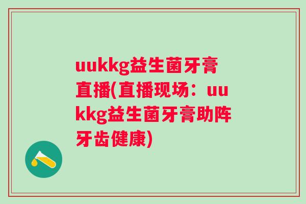 uukkg益生菌牙膏直播(直播现场:uukkg益生菌牙膏助阵牙齿健康) uukkg益生菌牙膏直播(直播现场:uukkg益生菌牙膏助阵牙齿健康)