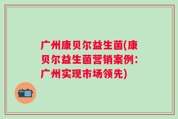 广州康贝尔益生菌(康贝尔益生菌营销案例:广州实现市场领先) 广州康贝尔益生菌(康贝尔益生菌营销案例:广州实现市场领先)
