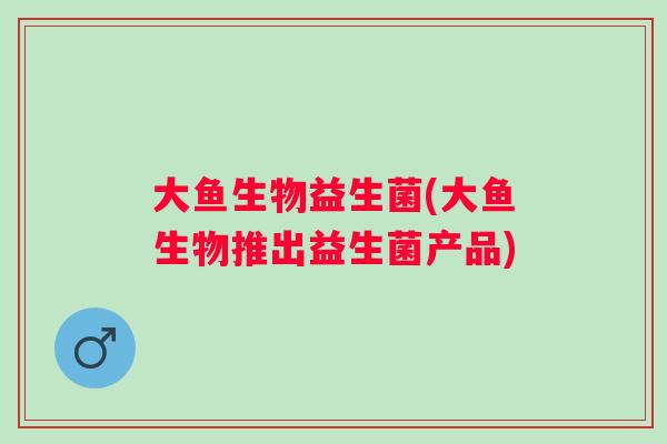 大鱼生物益生菌(大鱼生物推出益生菌产品) 大鱼生物益生菌(大鱼生物推出益生菌产品)
