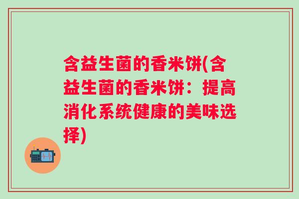 含益生菌的香米饼(含益生菌的香米饼:提高消化系统健康的美味选择) 含益生菌的香米饼(含益生菌的香米饼:提高消化系统健康的美味选择)