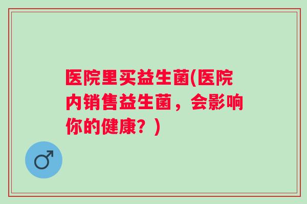 医院里买益生菌(医院内销售益生菌，会影响你的健康？)