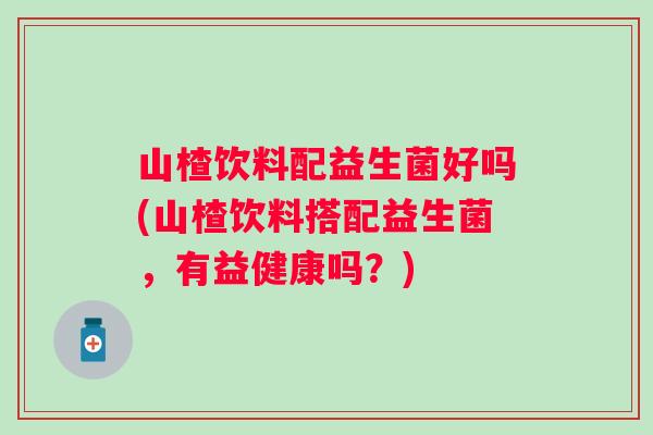山楂饮料配益生菌好吗(山楂饮料搭配益生菌，有益健康吗？)