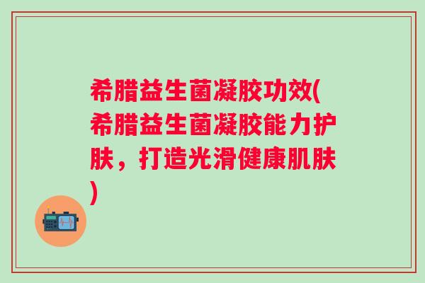 希腊益生菌凝胶功效(希腊益生菌凝胶能力护肤,打造光滑健康) 希腊益生菌凝胶功效(希腊益生菌凝胶能力护肤,打造光滑健康)