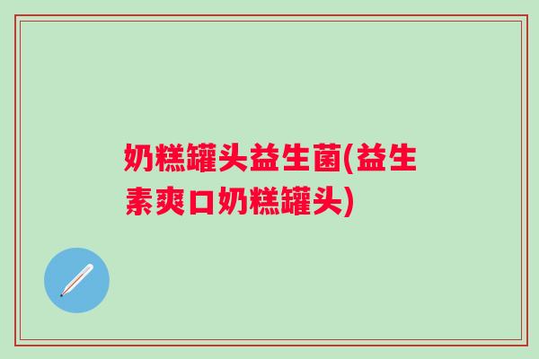 奶糕罐头益生菌(益生素爽口奶糕罐头)