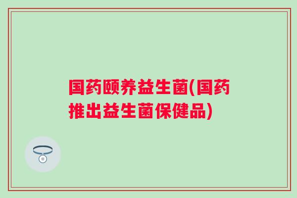 国药颐养益生菌(国药推出益生菌保健品)