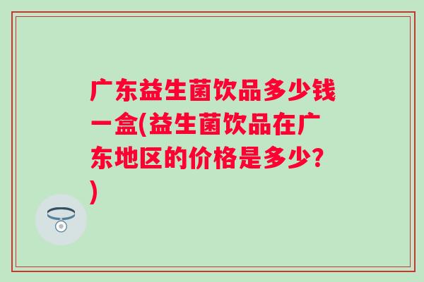 广东益生菌饮品多少钱一盒(益生菌饮品在广东地区的价格是多少？)