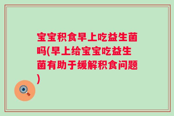 宝宝积食早上吃益生菌吗(早上给宝宝吃益生菌有助于缓解积食问题)