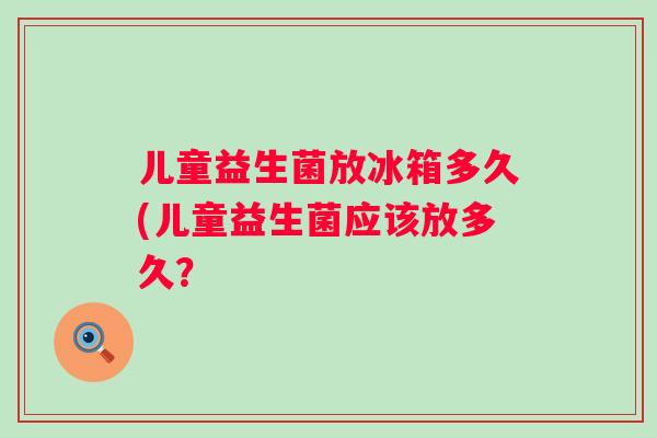 儿童益生菌放冰箱多久(儿童益生菌应该放多久？