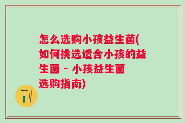 怎么选购小孩益生菌(如何挑选适合小孩的益生菌 - 小孩益生菌选购指南) 怎么选购小孩益生菌(如何挑选适合小孩的益生菌 - 小孩益生菌选购指南)