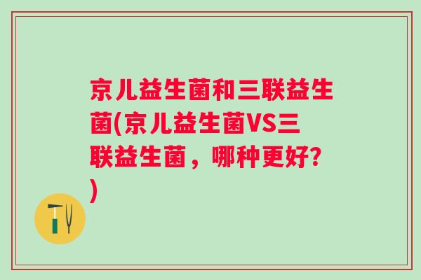 京儿益生菌和三联益生菌(京儿益生菌VS三联益生菌，哪种更好？)