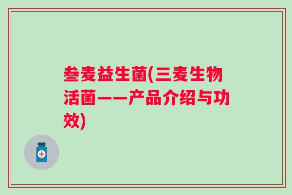 叁麦益生菌(三麦生物活菌——产品介绍与功效) 叁麦益生菌(三麦生物活菌——产品介绍与功效)
