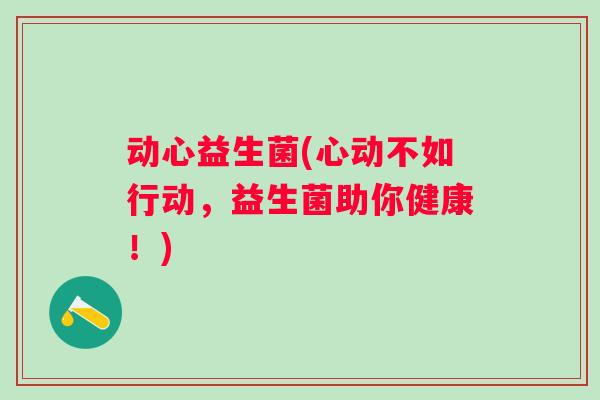 动心益生菌(心动不如行动,益生菌助你健康!) 动心益生菌(心动不如行动,益生菌助你健康!)