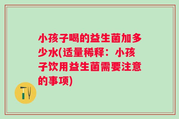 小孩子喝的益生菌加多少水(适量稀释：小孩子饮用益生菌需要注意的事项)