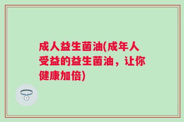 成人益生菌油(成年人受益的益生菌油,让你健康加倍) 成人益生菌油(成年人受益的益生菌油,让你健康加倍)