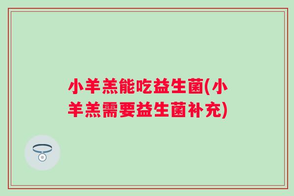 小羊羔能吃益生菌(小羊羔需要益生菌补充)