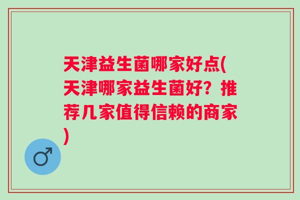 天津益生菌哪家好点(天津哪家益生菌好?推荐几家值得信赖的商家) 天津益生菌哪家好点(天津哪家益生菌好?推荐几家值得信赖的商家)