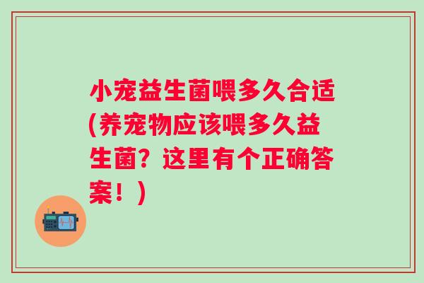 小宠益生菌喂多久合适(养宠物应该喂多久益生菌？这里有个正确答案！)