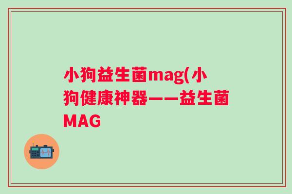 小狗益生菌mag(小狗健康神器——益生菌MAG 小狗益生菌mag(小狗健康神器——益生菌MAG