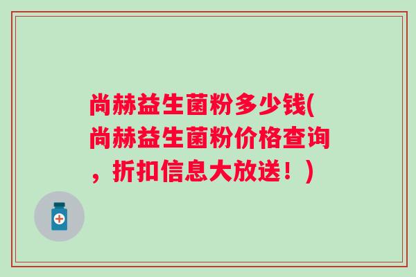 尚赫益生菌粉多少钱(尚赫益生菌粉价格查询，折扣信息大放送！)