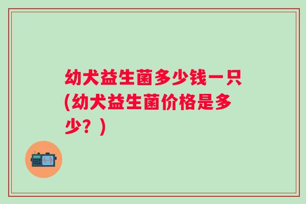 幼犬益生菌多少钱一只(幼犬益生菌价格是多少?) 幼犬益生菌多少钱一只(幼犬益生菌价格是多少?)