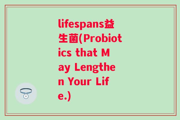 lifespans益生菌(Probiotics that May Lengthen Your Life.) lifespans益生菌(Probiotics that May Lengthen Your Life.)