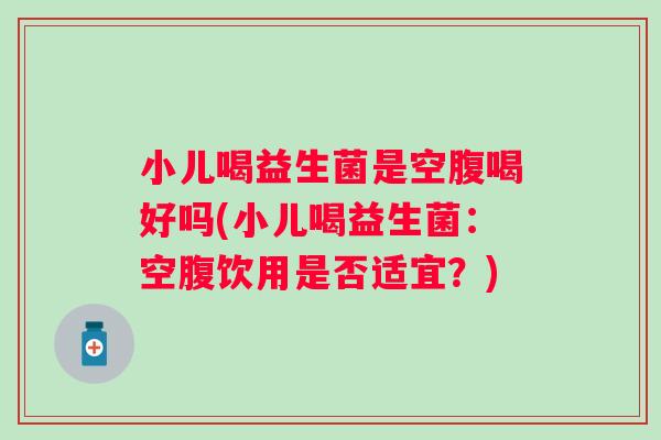 小儿喝益生菌是空腹喝好吗(小儿喝益生菌:空腹饮用是否适宜?) 小儿喝益生菌是空腹喝好吗(小儿喝益生菌:空腹饮用是否适宜?)