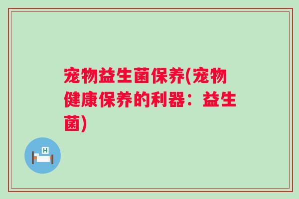 宠物益生菌保养(宠物健康保养的利器:益生菌) 宠物益生菌保养(宠物健康保养的利器:益生菌)