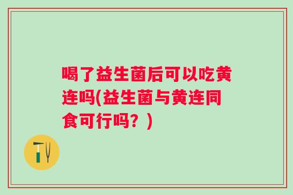 喝了益生菌后可以吃黄连吗(益生菌与黄连同食可行吗?) 喝了益生菌后可以吃黄连吗(益生菌与黄连同食可行吗?)
