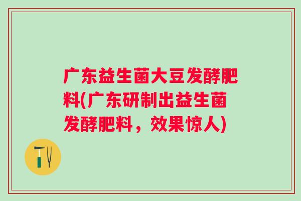 广东益生菌大豆发酵肥料(广东研制出益生菌发酵肥料,效果惊人) 广东益生菌大豆发酵肥料(广东研制出益生菌发酵肥料,效果惊人)