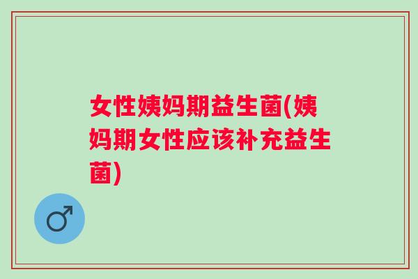 女性姨妈期益生菌(姨妈期女性应该补充益生菌)