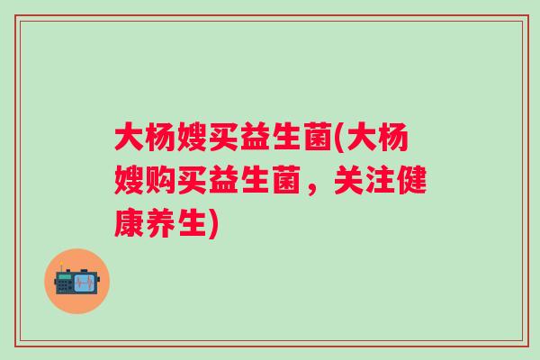 大杨嫂买益生菌(大杨嫂购买益生菌，关注健康养生)