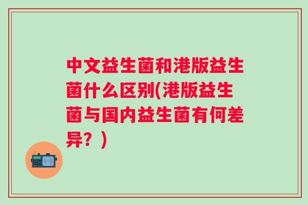 中文益生菌和港版益生菌什么区别(港版益生菌与国内益生菌有何差异？)