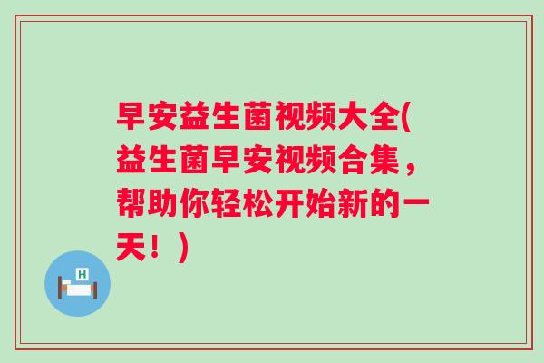 早安益生菌视频大全(益生菌早安视频合集，帮助你轻松开始新的一天！)