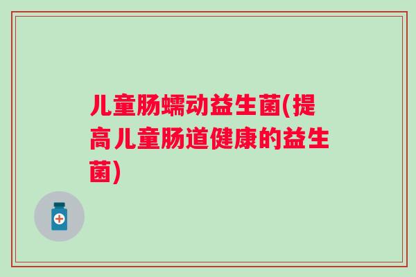 儿童肠蠕动益生菌(提高儿童肠道健康的益生菌)