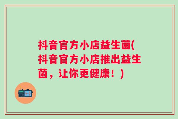 抖音官方小店益生菌(抖音官方小店推出益生菌，让你更健康！)