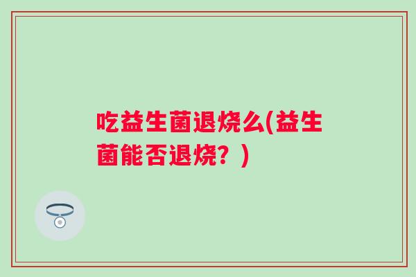吃益生菌退烧么(益生菌能否退烧?) 吃益生菌退烧么(益生菌能否退烧?)