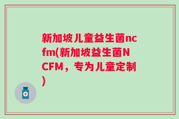 新加坡儿童益生菌ncfm(新加坡益生菌NCFM，专为儿童定制)