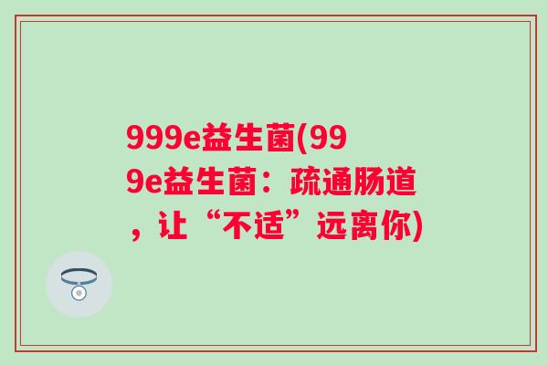 999e益生菌(999e益生菌:疏通肠道,让“不适”远离你) 999e益生菌(999e益生菌:疏通肠道,让“不适”远离你)