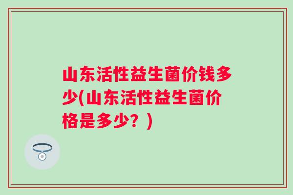 山东活性益生菌价钱多少(山东活性益生菌价格是多少？)