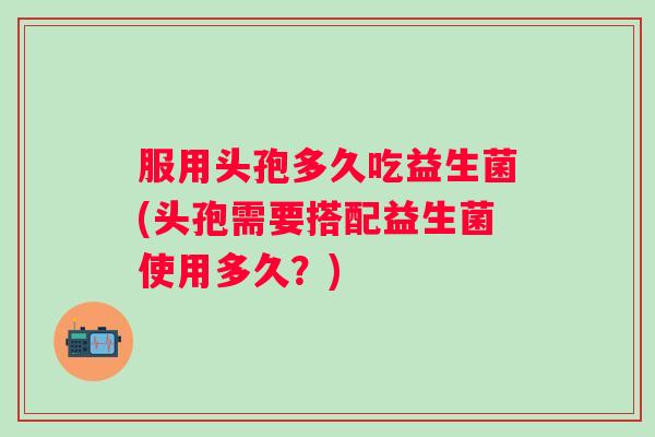 服用头孢多久吃益生菌(头孢需要搭配益生菌使用多久?) 服用头孢多久吃益生菌(头孢需要搭配益生菌使用多久?)