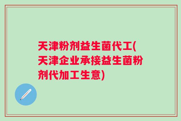 天津粉剂益生菌代工(天津企业承接益生菌粉剂代加工生意)