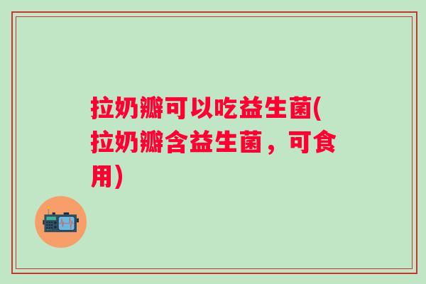 拉奶瓣可以吃益生菌(拉奶瓣含益生菌，可食用)