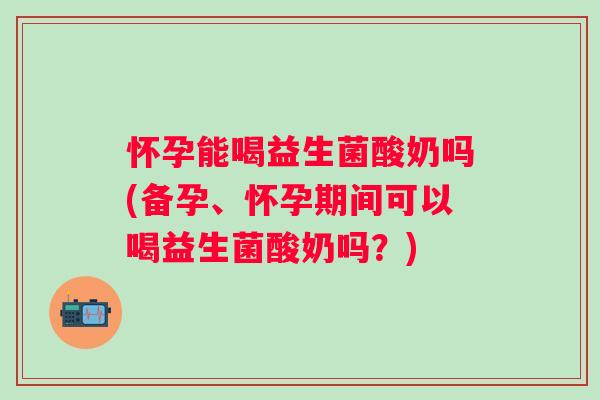 怀孕能喝益生菌酸奶吗(备孕、怀孕期间可以喝益生菌酸奶吗?) 怀孕能喝益生菌酸奶吗(备孕、怀孕期间可以喝益生菌酸奶吗?)