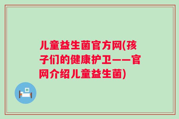 儿童益生菌官方网(孩子们的健康护卫——官网介绍儿童益生菌)