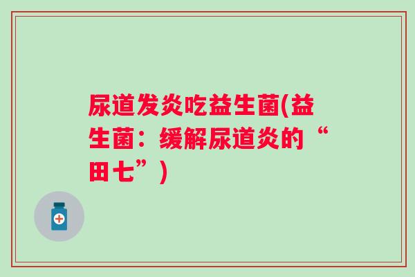 尿道发炎吃益生菌(益生菌:缓解尿道炎的“田七”) 尿道发炎吃益生菌(益生菌:缓解尿道炎的“田七”)