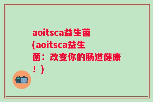 aoitsca益生菌(aoitsca益生菌：改变你的肠道健康！)