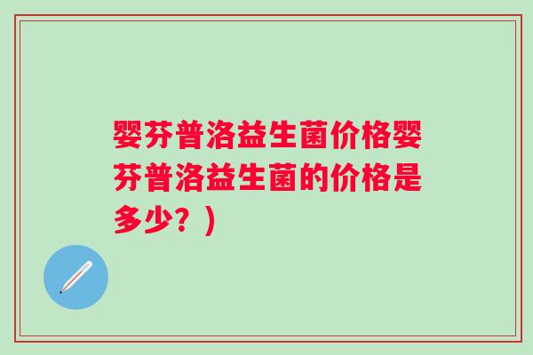 婴芬普洛益生菌价格婴芬普洛益生菌的价格是多少?) 婴芬普洛益生菌价格婴芬普洛益生菌的价格是多少?)