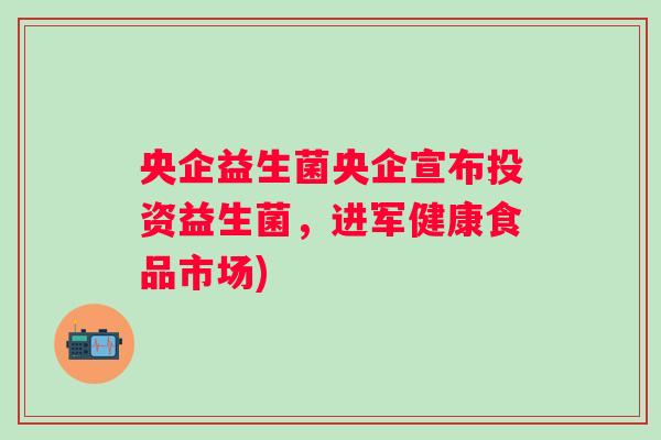 央企益生菌央企宣布投资益生菌，进军健康食品市场)